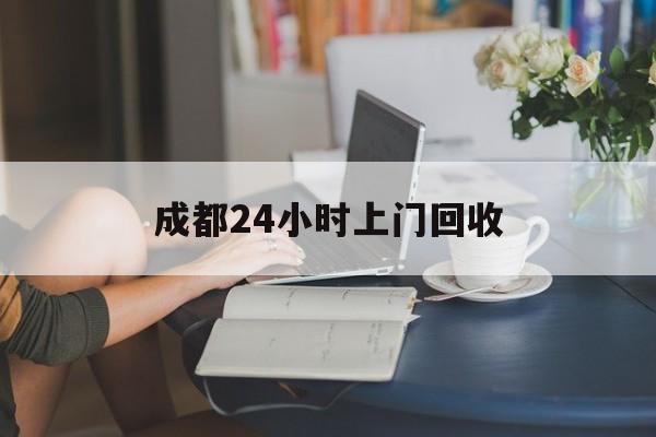 海宁最新成都24小时上门回收方法分析(最方便真实的海宁成都24小时上门回收废品电话方法)